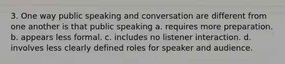 3. One way public speaking and conversation are different from one another is that public speaking a. requires more preparation. b. appears less formal. c. includes no listener interaction. d. involves less clearly defined roles for speaker and audience.