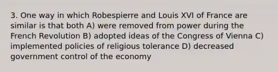 3. One way in which Robespierre and Louis XVI of France are similar is that both A) were removed from power during the French Revolution B) adopted ideas of the Congress of Vienna C) implemented policies of religious tolerance D) decreased government control of the economy