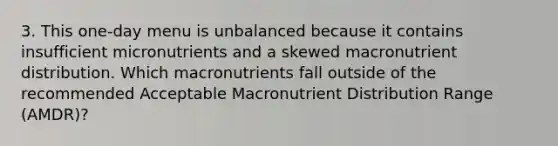 3. This one-day menu is unbalanced because it contains insufficient micronutrients and a skewed macronutrient distribution. Which macronutrients fall outside of the recommended Acceptable Macronutrient Distribution Range (AMDR)?