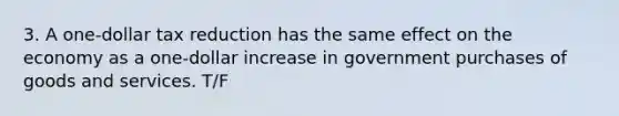 3. A one-dollar tax reduction has the same effect on the economy as a one-dollar increase in government purchases of goods and services. T/F