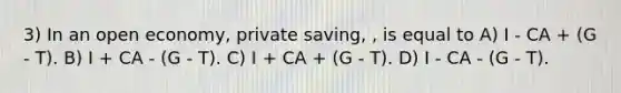 3) In an open economy, private saving, , is equal to A) I - CA + (G - T). B) I + CA - (G - T). C) I + CA + (G - T). D) I - CA - (G - T).