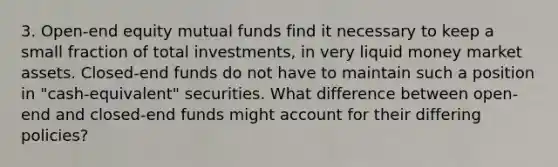 3. Open-end equity mutual funds find it necessary to keep a small fraction of total investments, in very liquid money market assets. Closed-end funds do not have to maintain such a position in "cash-equivalent" securities. What difference between open-end and closed-end funds might account for their differing policies?