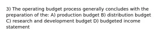 3) The operating budget process generally concludes with the preparation of the: A) production budget B) distribution budget C) research and development budget D) budgeted income statement