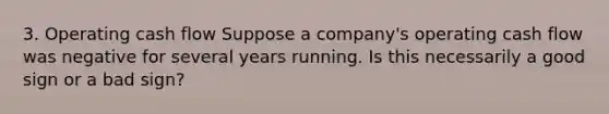 3. Operating cash flow Suppose a company's operating cash flow was negative for several years running. Is this necessarily a good sign or a bad sign?