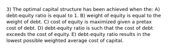 3) The optimal capital structure has been achieved when the: A) debt-equity ratio is equal to 1. B) weight of equity is equal to the weight of debt. C) cost of equity is maximized given a pretax cost of debt. D) debt-equity ratio is such that the cost of debt exceeds the cost of equity. E) debt-equity ratio results in the lowest possible weighted average cost of capital.