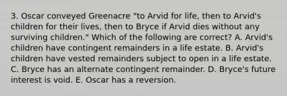 3. Oscar conveyed Greenacre "to Arvid for life, then to Arvid's children for their lives, then to Bryce if Arvid dies without any surviving children." Which of the following are correct? A. Arvid's children have contingent remainders in a life estate. B. Arvid's children have vested remainders subject to open in a life estate. C. Bryce has an alternate contingent remainder. D. Bryce's future interest is void. E. Oscar has a reversion.