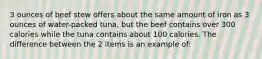 3 ounces of beef stew offers about the same amount of iron as 3 ounces of water-packed tuna, but the beef contains over 300 calories while the tuna contains about 100 calories. The difference between the 2 items is an example of:
