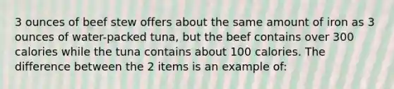 3 ounces of beef stew offers about the same amount of iron as 3 ounces of water-packed tuna, but the beef contains over 300 calories while the tuna contains about 100 calories. The difference between the 2 items is an example of: