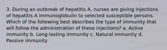 3. During an outbreak of hepatitis A, nurses are giving injections of hepatitis A immunoglobulin to selected susceptible persons. Which of the following best describes the type of immunity that will follow the administration of these injections? a. Active immunity b. Long-lasting immunity c. Natural immunity d. Passive immunity