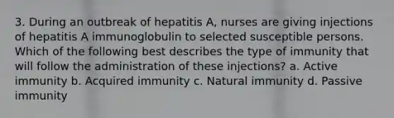 3. During an outbreak of hepatitis A, nurses are giving injections of hepatitis A immunoglobulin to selected susceptible persons. Which of the following best describes the type of immunity that will follow the administration of these injections? a. Active immunity b. Acquired immunity c. Natural immunity d. Passive immunity