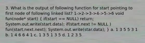 3. What is the output of following function for start pointing to first node of following linked list? 1->2->3->4->5->6 void fun(node* start) ( if(start == NULL) return; System.out.write(start.data); if(start.next != NULL ) fun(start.next.next); System.out.write(star.data); ) a. 1 3 5 5 3 1 b. 1 4 6 6 4 1 c. 1 3 5 1 3 5 d. 1 2 3 5