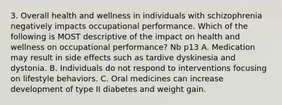 3. Overall health and wellness in individuals with schizophrenia negatively impacts occupational performance. Which of the following is MOST descriptive of the impact on health and wellness on occupational performance? Nb p13 A. Medication may result in side effects such as tardive dyskinesia and dystonia. B. Individuals do not respond to interventions focusing on lifestyle behaviors. C. Oral medicines can increase development of type II diabetes and weight gain.