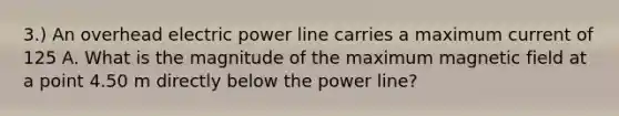 3.) An overhead electric power line carries a maximum current of 125 A. What is the magnitude of the maximum magnetic field at a point 4.50 m directly below the power line?