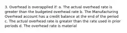 3. Overhead is overapplied if: a. The actual overhead rate is greater than the budgeted overhead rate b. The Manufacturing Overhead account has a credit balance at the end of the period c. The actual overhead rate is greater than the rate used in prior periods d. The overhead rate is material