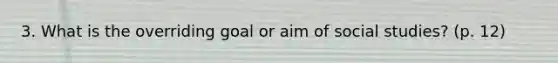 3. What is the overriding goal or aim of social studies? (p. 12)