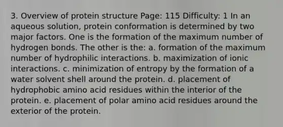 3. Overview of protein structure Page: 115 Difficulty: 1 In an aqueous solution, protein conformation is determined by two major factors. One is the formation of the maximum number of hydrogen bonds. The other is the: a. formation of the maximum number of hydrophilic interactions. b. maximization of ionic interactions. c. minimization of entropy by the formation of a water solvent shell around the protein. d. placement of hydrophobic amino acid residues within the interior of the protein. e. placement of polar amino acid residues around the exterior of the protein.