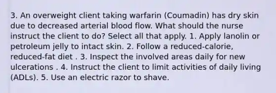 3. An overweight client taking warfarin (Coumadin) has dry skin due to decreased arterial blood flow. What should the nurse instruct the client to do? Select all that apply. 1. Apply lanolin or petroleum jelly to intact skin. 2. Follow a reduced-calorie, reduced-fat diet . 3. Inspect the involved areas daily for new ulcerations . 4. Instruct the client to limit activities of daily living (ADLs). 5. Use an electric razor to shave.