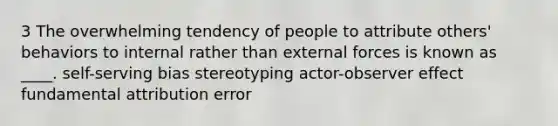 3 The overwhelming tendency of people to attribute others' behaviors to internal rather than external forces is known as ____. self-serving bias stereotyping actor-observer effect fundamental attribution error