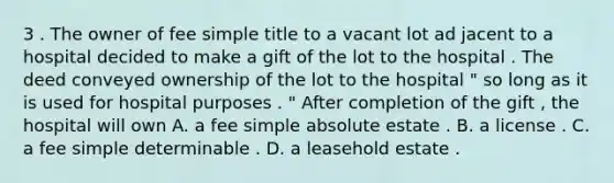 3 . The owner of fee simple title to a vacant lot ad jacent to a hospital decided to make a gift of the lot to the hospital . The deed conveyed ownership of the lot to the hospital " so long as it is used for hospital purposes . " After completion of the gift , the hospital will own A. a fee simple absolute estate . B. a license . C. a fee simple determinable . D. a leasehold estate .