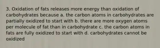 3. Oxidation of fats releases more energy than oxidation of carbohydrates because a. the carbon atoms in carbohydrates are partially oxidized to start with b. there are more oxygen atoms per molecule of fat than in carbohydrate c. the carbon atoms in fats are fully oxidized to start with d. carbohydrates cannot be oxidized