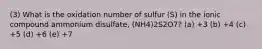 (3) What is the oxidation number of sulfur (S) in the ionic compound ammonium disulfate, (NH4)2S2O7? (a) +3 (b) +4 (c) +5 (d) +6 (e) +7