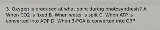 3. Oxygen is produced at what point during photosynthesis? A. When CO2 is fixed B. When water is split C. When ATP is converted into ADP D. When 3-PGA is converted into G3P