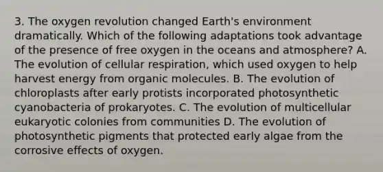 3. The oxygen revolution changed Earth's environment dramatically. Which of the following adaptations took advantage of the presence of free oxygen in the oceans and atmosphere? A. The evolution of cellular respiration, which used oxygen to help harvest energy from organic molecules. B. The evolution of chloroplasts after early protists incorporated photosynthetic cyanobacteria of prokaryotes. C. The evolution of multicellular eukaryotic colonies from communities D. The evolution of photosynthetic pigments that protected early algae from the corrosive effects of oxygen.