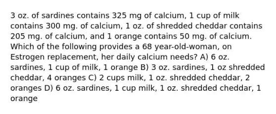 3 oz. of sardines contains 325 mg of calcium, 1 cup of milk contains 300 mg. of calcium, 1 oz. of shredded cheddar contains 205 mg. of calcium, and 1 orange contains 50 mg. of calcium. Which of the following provides a 68 year-old-woman, on Estrogen replacement, her daily calcium needs? A) 6 oz. sardines, 1 cup of milk, 1 orange B) 3 oz. sardines, 1 oz shredded cheddar, 4 oranges C) 2 cups milk, 1 oz. shredded cheddar, 2 oranges D) 6 oz. sardines, 1 cup milk, 1 oz. shredded cheddar, 1 orange