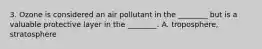 3. Ozone is considered an air pollutant in the ________ but is a valuable protective layer in the ________. A. troposphere, stratosphere