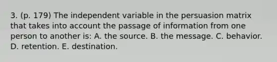 3. (p. 179) The independent variable in the persuasion matrix that takes into account the passage of information from one person to another is: A. the source. B. the message. C. behavior. D. retention. E. destination.