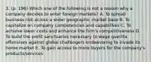 3. (p. 196) Which one of the following is not a reason why a company decides to enter foreign markets? A. To spread business risk across a wider geographic market base B. To capitalize on company competencies and capabilities C. To achieve lower costs and enhance the firm's competitiveness D. To build the profit sanctuaries necessary to wage guerilla offensives against global challengers endeavoring to invade its home market E. To gain access to more buyers for the company's products/services