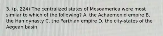 3. (p. 224) The centralized states of Mesoamerica were most similar to which of the following? A. the Achaemenid empire B. the Han dynasty C. the Parthian empire D. the city-states of the Aegean basin