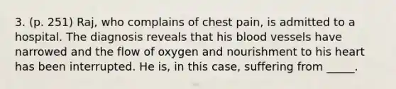 3. (p. 251) Raj, who complains of chest pain, is admitted to a hospital. The diagnosis reveals that his blood vessels have narrowed and the flow of oxygen and nourishment to his heart has been interrupted. He is, in this case, suffering from _____.