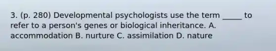 3. (p. 280) Developmental psychologists use the term _____ to refer to a person's genes or biological inheritance. A. accommodation B. nurture C. assimilation D. nature