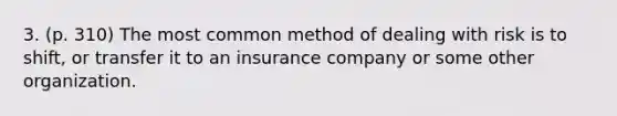 3. (p. 310) The most common method of dealing with risk is to shift, or transfer it to an insurance company or some other organization.