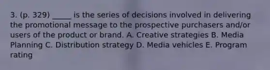 3. (p. 329) _____ is the series of decisions involved in delivering the promotional message to the prospective purchasers and/or users of the product or brand. A. Creative strategies B. Media Planning C. Distribution strategy D. Media vehicles E. Program rating