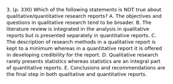 3. (p. 330) Which of the following statements is NOT true about qualitative/quantitative research reports? A. The objectives and questions in qualitative research tend to be broader. B. The literature review is integrated in the analysis in qualitative reports but is presented separately in quantitative reports. C. The description of research methods in a qualitative report is kept to a minimum whereas in a quantitative report it is offered in developing credibility for the report. D. Qualitative research rarely presents statistics whereas statistics are an integral part of quantitative reports. E. Conclusions and recommendations are the final step in both qualitative and quantitative reports.