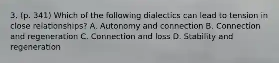 3. (p. 341) Which of the following dialectics can lead to tension in close relationships? A. Autonomy and connection B. Connection and regeneration C. Connection and loss D. Stability and regeneration