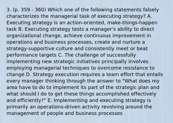 3. (p. 359 - 360) Which one of the following statements falsely characterizes the managerial task of executing strategy? A. Executing strategy is an action-oriented, make-things-happen task B. Executing strategy tests a manager's ability to direct organizational change, achieve continuous improvement in operations and business processes, create and nurture a strategy-supportive culture and consistently meet or beat performance targets C. The challenge of successfully implementing new strategic initiatives principally involves employing managerial techniques to overcome resistance to change D. Strategy execution requires a team effort that entails every manager thinking through the answer to "What does my area have to do to implement its part of the strategic plan and what should I do to get these things accomplished effectively and efficiently?" E. Implementing and executing strategy is primarily an operations-driven activity revolving around the management of people and business processes