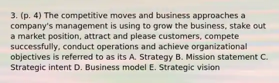 3. (p. 4) The competitive moves and business approaches a company's management is using to grow the business, stake out a market position, attract and please customers, compete successfully, conduct operations and achieve organizational objectives is referred to as its A. Strategy B. Mission statement C. Strategic intent D. Business model E. Strategic vision