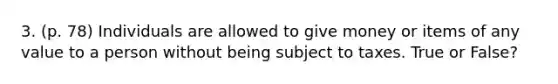 3. (p. 78) Individuals are allowed to give money or items of any value to a person without being subject to taxes. True or False?