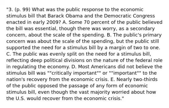 "3. (p. 99) What was the public response to the economic stimulus bill that Barack Obama and the Democratic Congress enacted in early 2009? A. Some 70 percent of the public believed the bill was essential, though there was worry, as a secondary concern, about the scale of the spending. B. The public's primary concern was about the scale of the spending, but the public still supported the need for a stimulus bill by a margin of two to one. C. The public was evenly split on the need for a stimulus bill, reflecting deep political divisions on the nature of the federal role in regulating the economy. D. Most Americans did not believe the stimulus bill was ""critically important"" or ""important"" to the nation's recovery from the economic crisis. E. Nearly two-thirds of the public opposed the passage of any form of economic stimulus bill, even though the vast majority worried about how the U.S. would recover from the economic crisis."