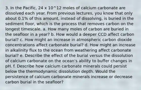 3. In the Pacific, 24 x 10^12 moles of calcium carbonate are dissolved each year. From previous lectures, you know that only about 0.1% of this amount, instead of dissolving, is buried in the sediment floor, which is the process that removes carbon on the longest timescale. a. How many moles of carbon are buried in the seafloor in a year? b. How would a deeper CCD affect carbon burial? c. How might an increase in atmospheric carbon dioxide concentrations affect carbonate burial? d. How might an increase in alkalinity flux to the ocean from weathering affect carbonate burial? e. Describe the effect of the burial versus the dissolution of calcium carbonate on the ocean's ability to buffer changes in pH. f. Describe how calcium carbonate minerals could persist below the thermodynamic dissolution depth. Would the persistence of calcium carbonate minerals increase or decrease carbon burial in the seafloor?