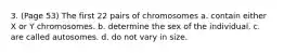 3. (Page 53) The first 22 pairs of chromosomes a. contain either X or Y chromosomes. b. determine the sex of the individual. c. are called autosomes. d. do not vary in size.