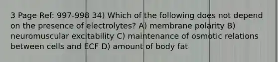 3 Page Ref: 997-998 34) Which of the following does not depend on the presence of electrolytes? A) membrane polarity B) neuromuscular excitability C) maintenance of osmotic relations between cells and ECF D) amount of body fat