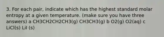 3. For each pair, indicate which has the highest standard molar entropy at a given temperature. (make sure you have three answers) a CH3CH2CH2CH3(g) CH3CH3(g) b O2(g) O2(aq) c LiCl(s) LiI (s)