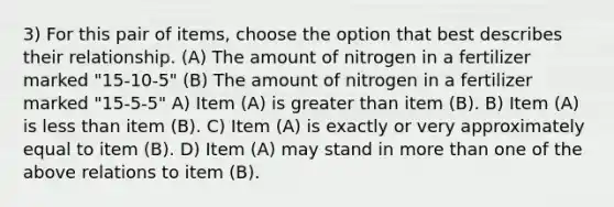 3) For this pair of items, choose the option that best describes their relationship. (A) The amount of nitrogen in a fertilizer marked "15-10-5" (B) The amount of nitrogen in a fertilizer marked "15-5-5" A) Item (A) is greater than item (B). B) Item (A) is less than item (B). C) Item (A) is exactly or very approximately equal to item (B). D) Item (A) may stand in more than one of the above relations to item (B).