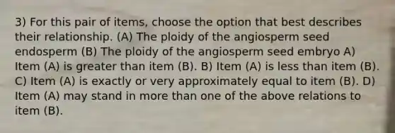 3) For this pair of items, choose the option that best describes their relationship. (A) The ploidy of the angiosperm seed endosperm (B) The ploidy of the angiosperm seed embryo A) Item (A) is greater than item (B). B) Item (A) is less than item (B). C) Item (A) is exactly or very approximately equal to item (B). D) Item (A) may stand in more than one of the above relations to item (B).