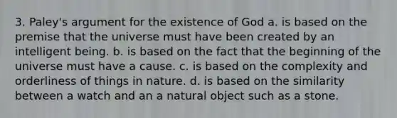 3. Paley's argument for the existence of God a. is based on the premise that the universe must have been created by an intelligent being. b. is based on the fact that the beginning of the universe must have a cause. c. is based on the complexity and orderliness of things in nature. d. is based on the similarity between a watch and an a natural object such as a stone.