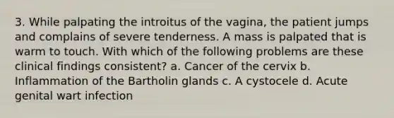 3. While palpating the introitus of the vagina, the patient jumps and complains of severe tenderness. A mass is palpated that is warm to touch. With which of the following problems are these clinical findings consistent? a. Cancer of the cervix b. Inflammation of the Bartholin glands c. A cystocele d. Acute genital wart infection